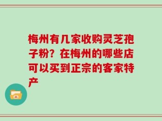 梅州有几家收购灵芝孢子粉？在梅州的哪些店可以买到正宗的客家特产