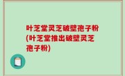 叶芝堂灵芝破壁孢子粉(叶芝堂推出破壁灵芝孢子粉)