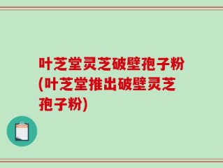 叶芝堂灵芝破壁孢子粉(叶芝堂推出破壁灵芝孢子粉)