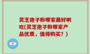 灵芝孢子粉哪家最好啊吃(灵芝孢子粉哪家产品优质，值得购买？)