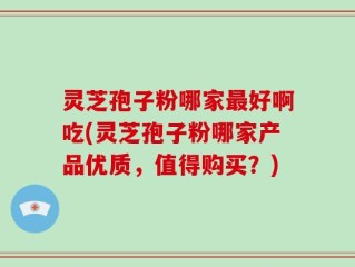 灵芝孢子粉哪家最好啊吃(灵芝孢子粉哪家产品优质，值得购买？)