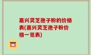 嘉兴灵芝孢子粉的价格表(嘉兴灵芝孢子粉价格一览表)