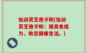 怡润灵芝孢子粉(怡润灵芝孢子粉：提高免疫力，助您健康生活。)
