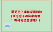灵芝孢子油和深海油油(灵芝孢子油与深海油：哪种更适合健康？)