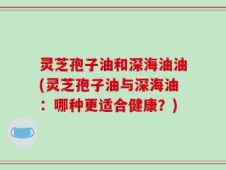 灵芝孢子油和深海油油(灵芝孢子油与深海油：哪种更适合健康？)