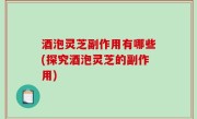 酒泡灵芝副作用有哪些(探究酒泡灵芝的副作用)