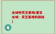 水城种灵芝基地(重生水城：灵芝基地的探秘)