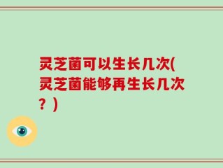 灵芝菌可以生长几次(灵芝菌能够再生长几次？)