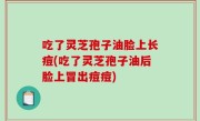 吃了灵芝孢子油脸上长痘(吃了灵芝孢子油后脸上冒出痘痘)