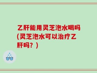 乙肝能用灵芝泡水喝吗(灵芝泡水可以治疗乙肝吗？)