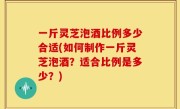 一斤灵芝泡酒比例多少合适(如何制作一斤灵芝泡酒？适合比例是多少？)