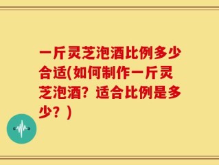 一斤灵芝泡酒比例多少合适(如何制作一斤灵芝泡酒？适合比例是多少？)