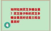 如何检测灵芝多糖含量？灵芝孢子粉的灵芝多糖含量高好还是三萜含量高好