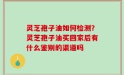 灵芝孢子油如何检测？灵芝孢子油买回家后有什么鉴别的渠道吗