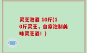 灵芝泡酒 10斤(10斤灵芝，自家泡制美味灵芝酒！)