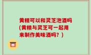 黄精可以和灵芝泡酒吗(黄精与灵芝可一起用来制作美味酒吗？)