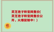 灵芝孢子粉官网售价(灵芝孢子粉官网售价公开，火爆促销中！)