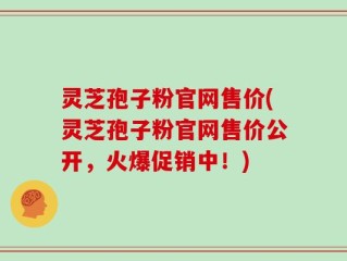 灵芝孢子粉官网售价(灵芝孢子粉官网售价公开，火爆促销中！)