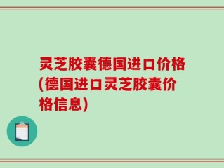 灵芝胶囊德国进口价格(德国进口灵芝胶囊价格信息)