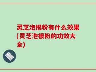 灵芝泡根粉有什么效果(灵芝泡根粉的功效大全)