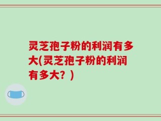 灵芝孢子粉的利润有多大(灵芝孢子粉的利润有多大？)