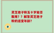 灵芝孢子粉五十岁能否服用？？解答灵芝孢子粉的适宜年龄？