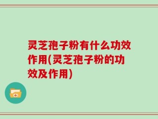 灵芝孢子粉有什么功效作用(灵芝孢子粉的功效及作用)