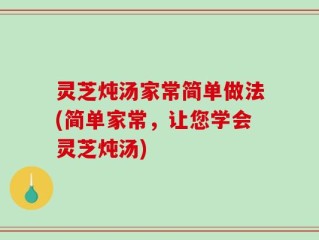 灵芝炖汤家常简单做法(简单家常，让您学会灵芝炖汤)