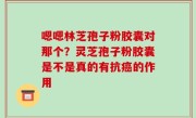 嗯嗯林芝孢子粉胶囊对那个？灵芝孢子粉胶囊是不是真的有抗癌的作用