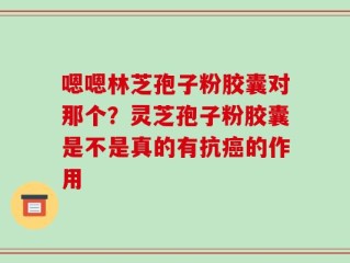 嗯嗯林芝孢子粉胶囊对那个？灵芝孢子粉胶囊是不是真的有抗癌的作用