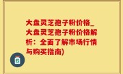 大盘灵芝孢子粉价格_大盘灵芝孢子粉价格解析：全面了解市场行情与购买指南)