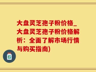 大盘灵芝孢子粉价格_大盘灵芝孢子粉价格解析：全面了解市场行情与购买指南)