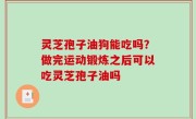 灵芝孢子油狗能吃吗？做完运动锻炼之后可以吃灵芝孢子油吗