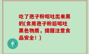 吃了孢子粉呕吐出来黑的(食用孢子粉后呕吐黑色物质，提醒注意食品安全！)