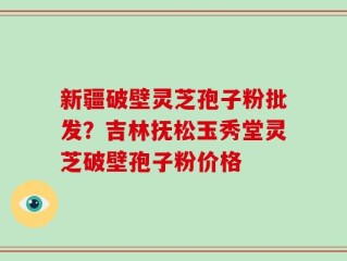 新疆破壁灵芝孢子粉批发？吉林抚松玉秀堂灵芝破壁孢子粉价格