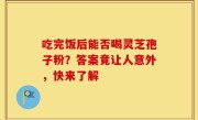 吃完饭后能否喝灵芝孢子粉？答案竟让人意外，快来了解