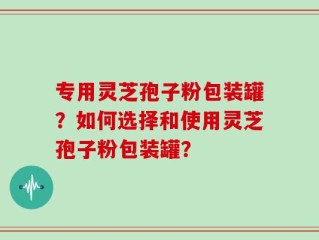 专用灵芝孢子粉包装罐？如何选择和使用灵芝孢子粉包装罐？