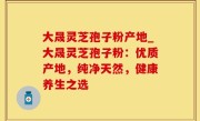 大晟灵芝孢子粉产地_大晟灵芝孢子粉：优质产地，纯净天然，健康养生之选