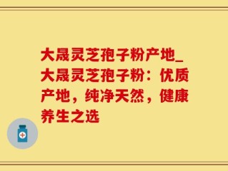 大晟灵芝孢子粉产地_大晟灵芝孢子粉：优质产地，纯净天然，健康养生之选