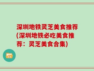 深圳地铁灵芝美食推荐(深圳地铁必吃美食推荐：灵芝美食合集)