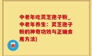中老年吃灵芝孢子粉_中老年养生：灵芝孢子粉的神奇功效与正确食用方法)