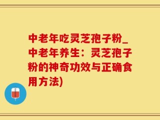 中老年吃灵芝孢子粉_中老年养生：灵芝孢子粉的神奇功效与正确食用方法)