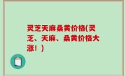 灵芝天麻桑黄价格(灵芝、天麻、桑黄价格大涨！)