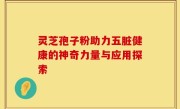 灵芝孢子粉助力五脏健康的神奇力量与应用探索