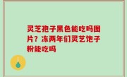 灵芝孢子黑色能吃吗图片？冻两年们灵艺饱子粉能吃吗