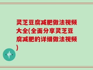 灵芝豆腐减肥做法视频大全(全面分享灵芝豆腐减肥的详细做法视频)