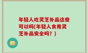 年轻人吃灵芝补品这些可以吗(年轻人食用灵芝补品安全吗？)
