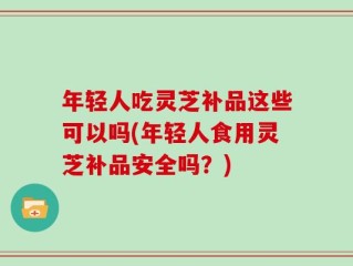 年轻人吃灵芝补品这些可以吗(年轻人食用灵芝补品安全吗？)