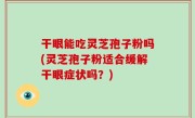 干眼能吃灵芝孢子粉吗(灵芝孢子粉适合缓解干眼症状吗？)