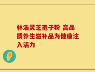 林浩灵芝孢子粉 高品质养生滋补品为健康注入活力